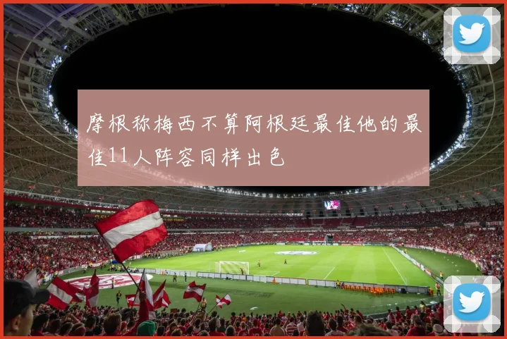 摩根称梅西不算阿根廷最佳他的最佳11人阵容同样出色