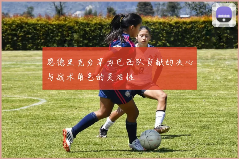 恩德里克分享为巴西队贡献的决心与战术角色的灵活性