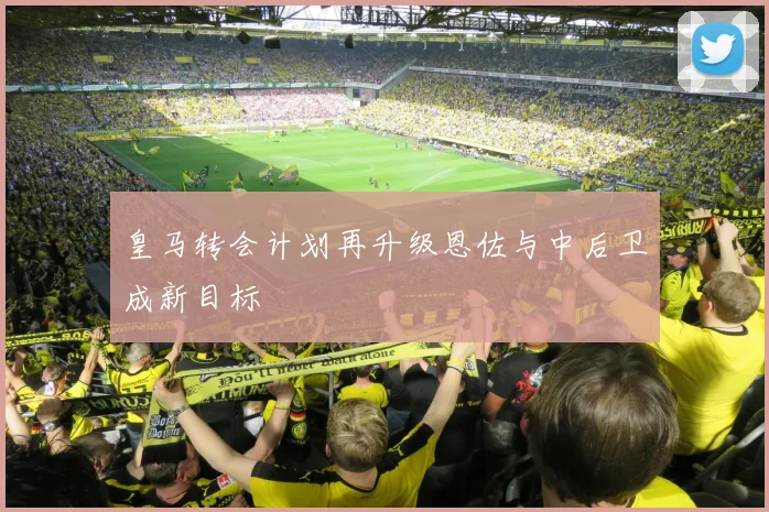 皇马转会计划再升级恩佐与中后卫成新目标