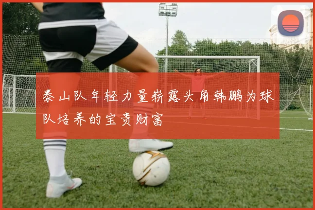 泰山队年轻力量崭露头角韩鹏为球队培养的宝贵财富