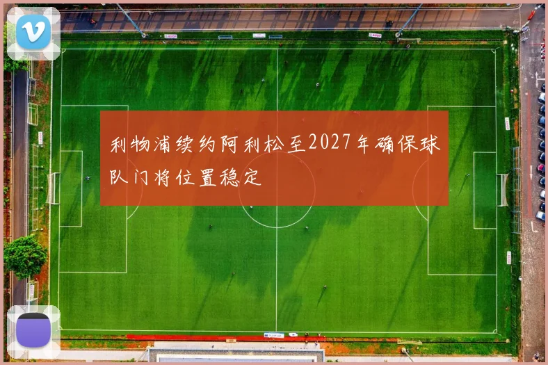 利物浦续约阿利松至2027年确保球队门将位置稳定