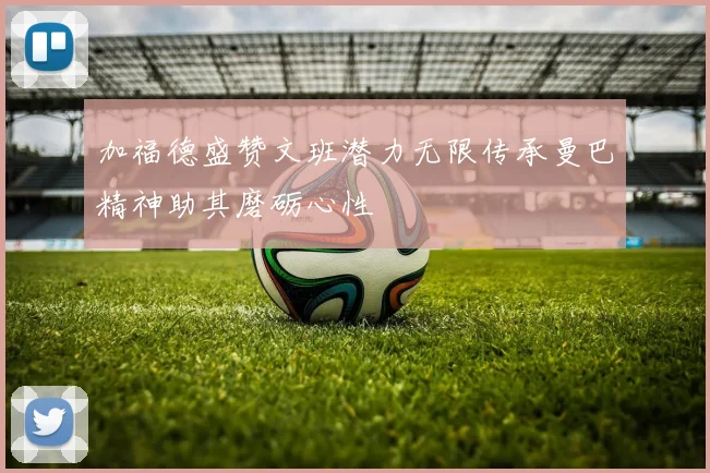 加福德盛赞文班潜力无限传承曼巴精神助其磨砺心性