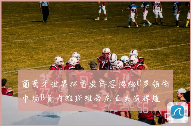 葡萄牙世界杯首发阵容揭秘C罗领衔中场B费内维斯维蒂尼亚共筑辉煌