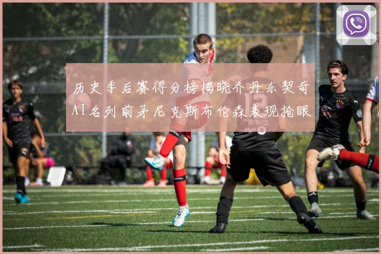 历史季后赛得分榜揭晓乔丹东契奇AI名列前茅尼克斯布伦森表现抢眼