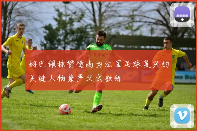 姆巴佩称赞德尚为法国足球复兴的关键人物兼严父式教练