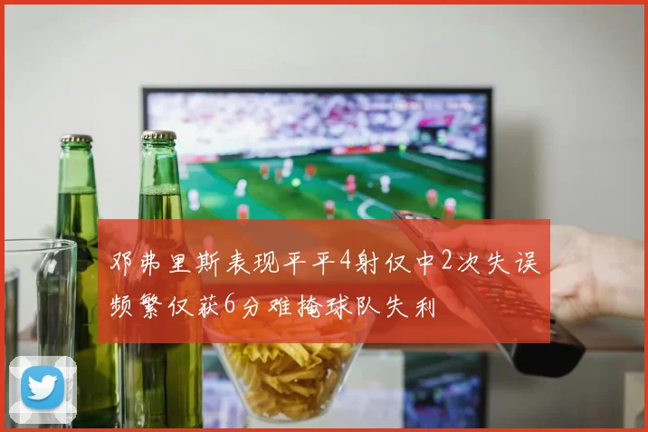 邓弗里斯表现平平4射仅中2次失误频繁仅获6分难掩球队失利