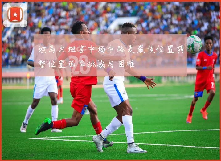 迪乌夫坦言中场中路是最佳位置调整位置面临挑战与困难