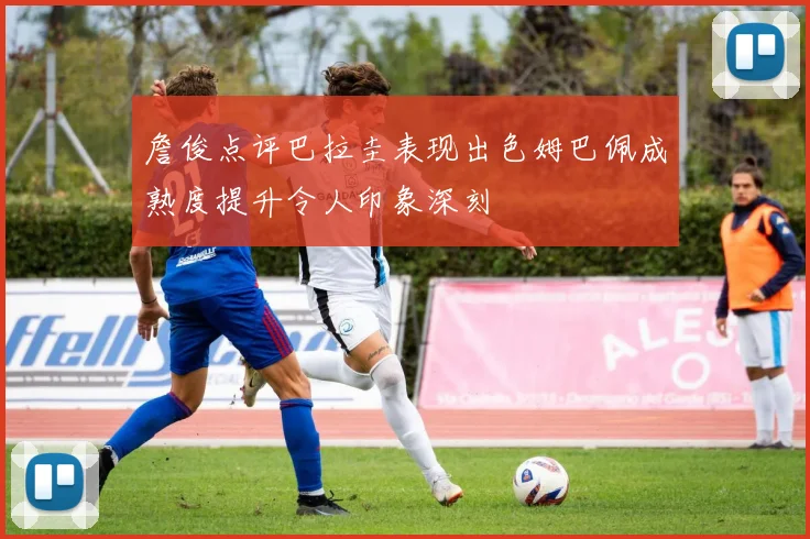 詹俊点评巴拉圭表现出色姆巴佩成熟度提升令人印象深刻
