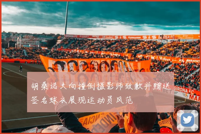 胡桑诺夫向撞倒摄影师致歉并赠送签名球衣展现运动员风范