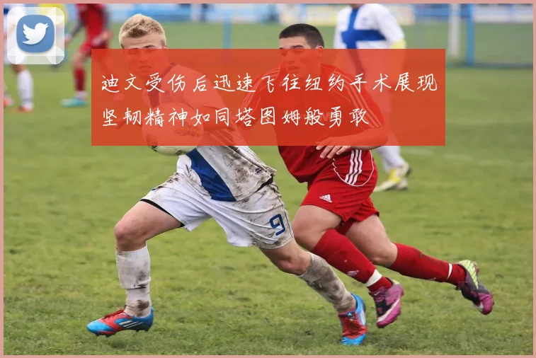 迪文受伤后迅速飞往纽约手术展现坚韧精神如同塔图姆般勇敢