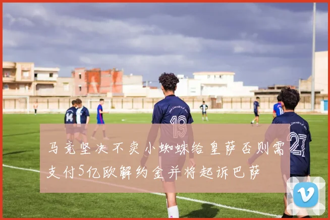马竞坚决不卖小蜘蛛给皇萨否则需支付5亿欧解约金并将起诉巴萨