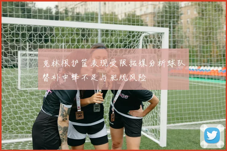 克林根护筐表现受限拓媒分析球队替补中锋不足与犯规风险