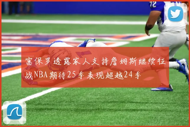 富保罗透露家人支持詹姆斯继续征战NBA期待25季表现超越24季