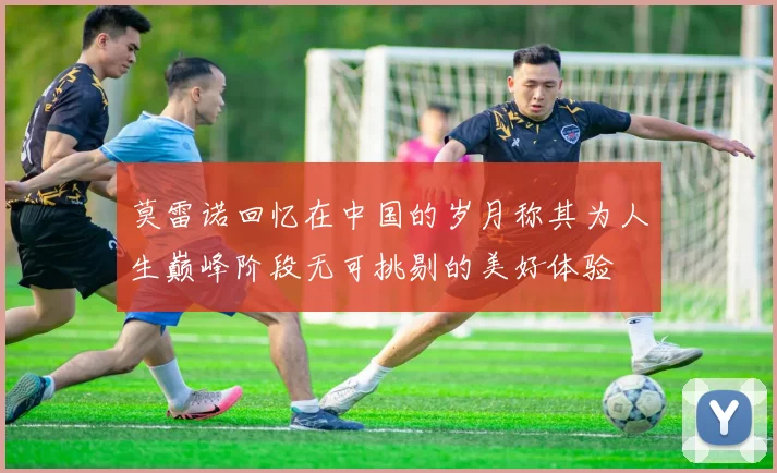 莫雷诺回忆在中国的岁月称其为人生巅峰阶段无可挑剔的美好体验
