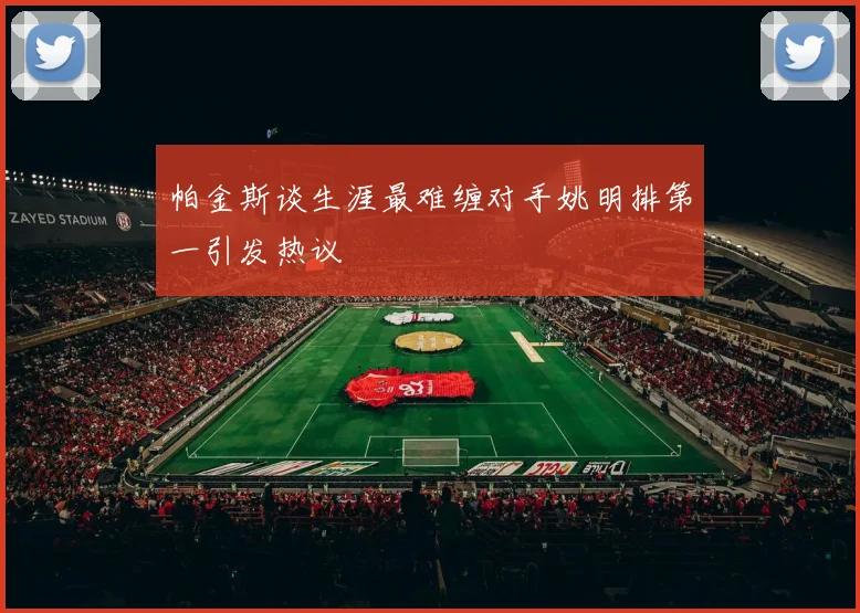 帕金斯谈生涯最难缠对手姚明排第一引发热议
