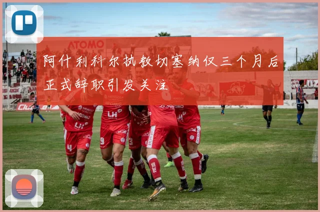 阿什利科尔执教切塞纳仅三个月后正式辞职引发关注