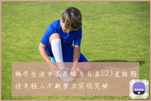 韩乔生谈中国足球与日本U23差距期待年轻人不断努力实现突破