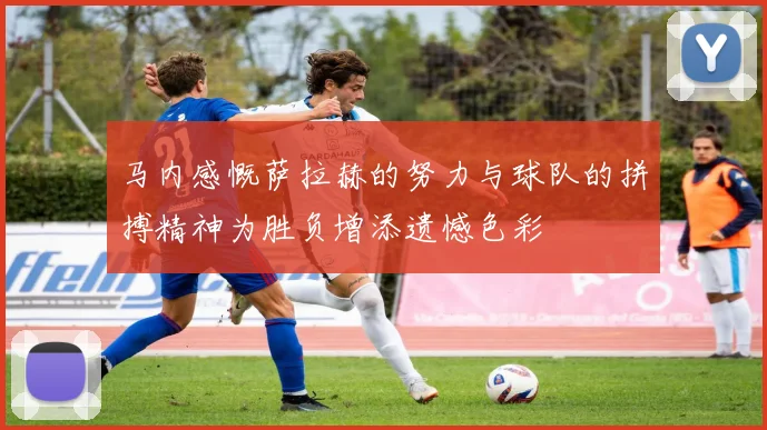 马内感慨萨拉赫的努力与球队的拼搏精神为胜负增添遗憾色彩