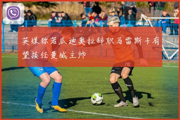 英媒称若瓜迪奥拉辞职马雷斯卡有望接任曼城主帅
