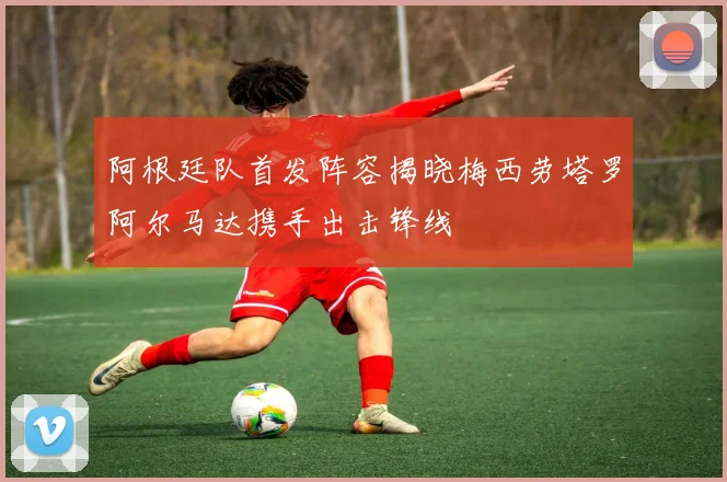阿根廷队首发阵容揭晓梅西劳塔罗阿尔马达携手出击锋线