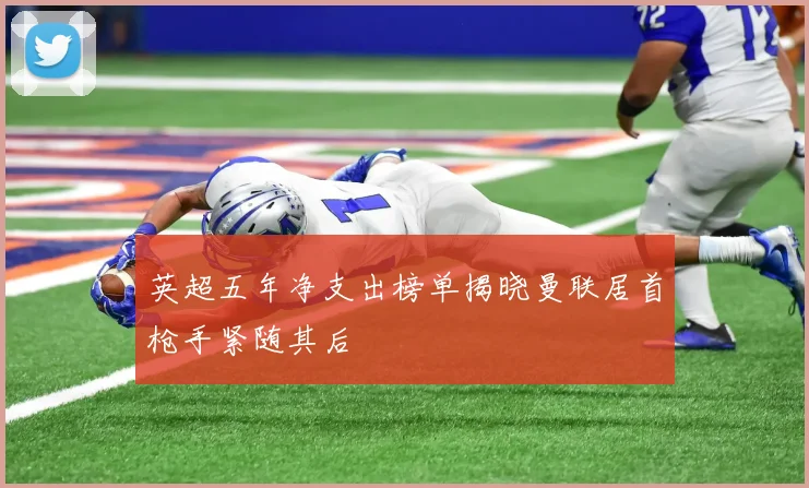 英超五年净支出榜单揭晓曼联居首枪手紧随其后